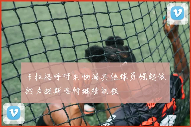 卡拉格呼吁利物浦其他球员崛起依然力挺斯洛特继续执教