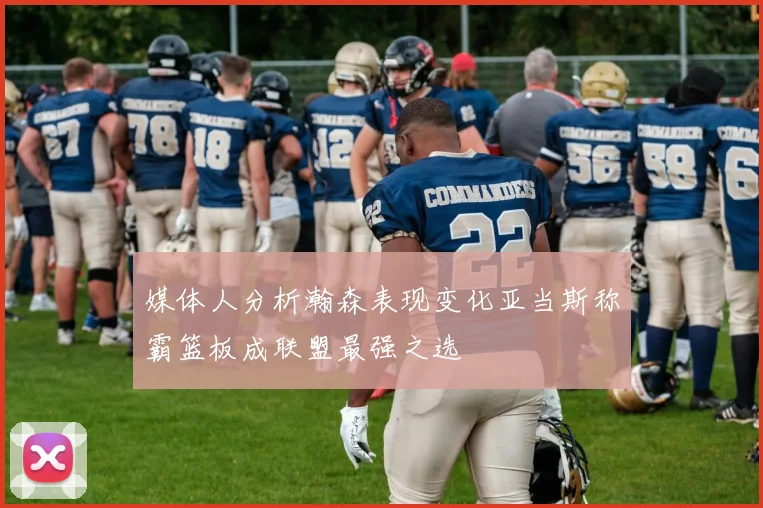 媒体人分析瀚森表现变化亚当斯称霸篮板成联盟最强之选