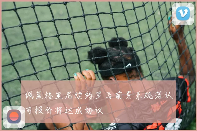 佩莱格里尼续约罗马前景乐观若认可报价将达成协议