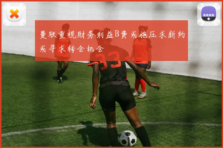 曼联重视财务利益B费或施压求新约或寻求转会机会