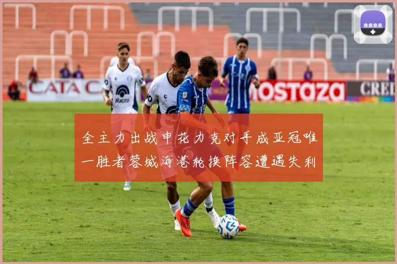 全主力出战申花力克对手成亚冠唯一胜者蓉城海港轮换阵容遭遇失利