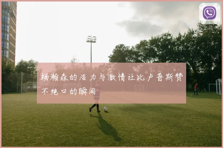杨瀚森的活力与激情让比卢普斯赞不绝口的瞬间