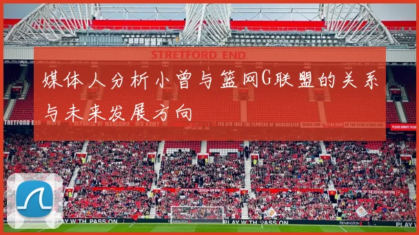 媒体人分析小曾与篮网G联盟的关系与未来发展方向