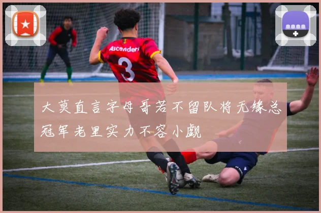 大莫直言字母哥若不留队将无缘总冠军老里实力不容小觑