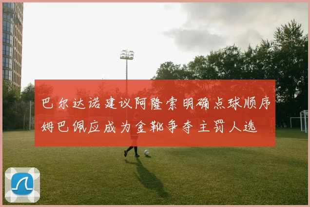 巴尔达诺建议阿隆索明确点球顺序姆巴佩应成为金靴争夺主罚人选
