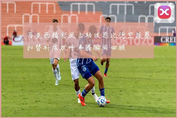 马克西精彩反击助攻恩比德空接暴扣替补席欢呼沸腾瞬间回顾