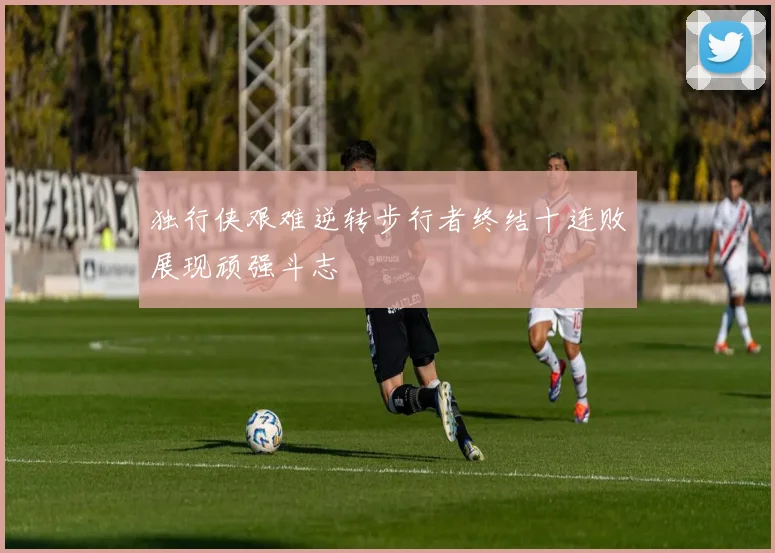 独行侠艰难逆转步行者终结十连败展现顽强斗志