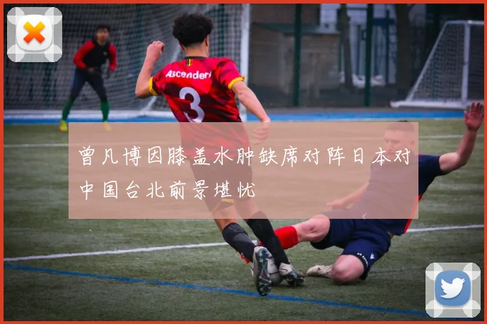 曾凡博因膝盖水肿缺席对阵日本对中国台北前景堪忧