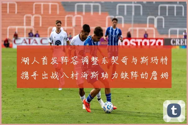 湖人首发阵容调整东契奇与斯玛特携手出战八村海斯助力缺阵的詹姆斯艾顿