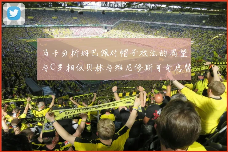 马卡分析姆巴佩对帽子戏法的渴望与C罗相似贝林与维尼修斯可考虑替补出战
