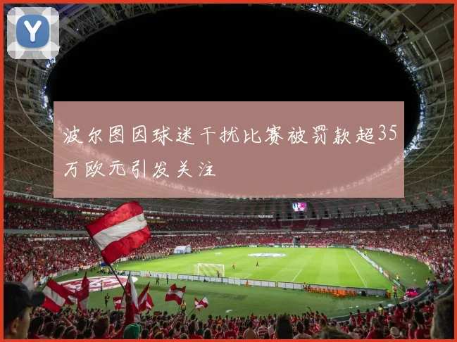波尔图因球迷干扰比赛被罚款超35万欧元引发关注