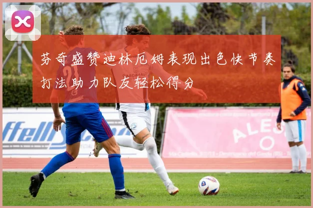 芬奇盛赞迪林厄姆表现出色快节奏打法助力队友轻松得分