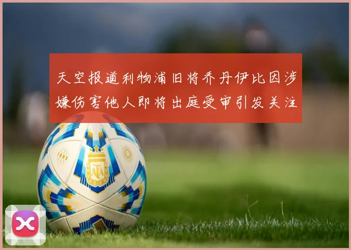 天空报道利物浦旧将乔丹伊比因涉嫌伤害他人即将出庭受审引发关注