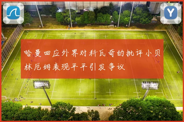 哈曼回应外界对科瓦奇的批评小贝林厄姆表现平平引发争议