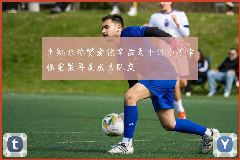 李凯尔称赞爱德华兹是个坏小子幸福重聚再度成为队友