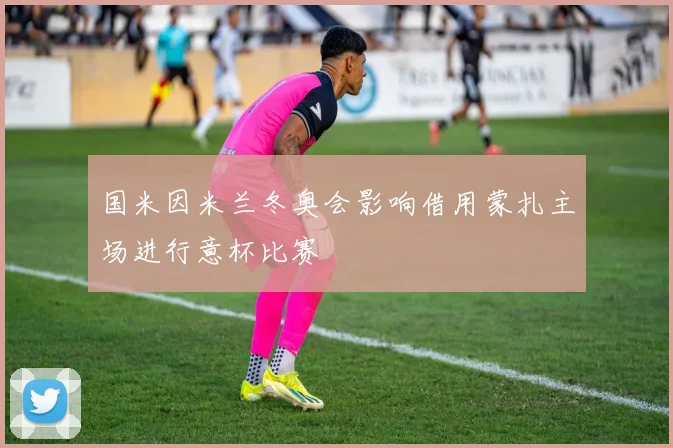 国米因米兰冬奥会影响借用蒙扎主场进行意杯比赛