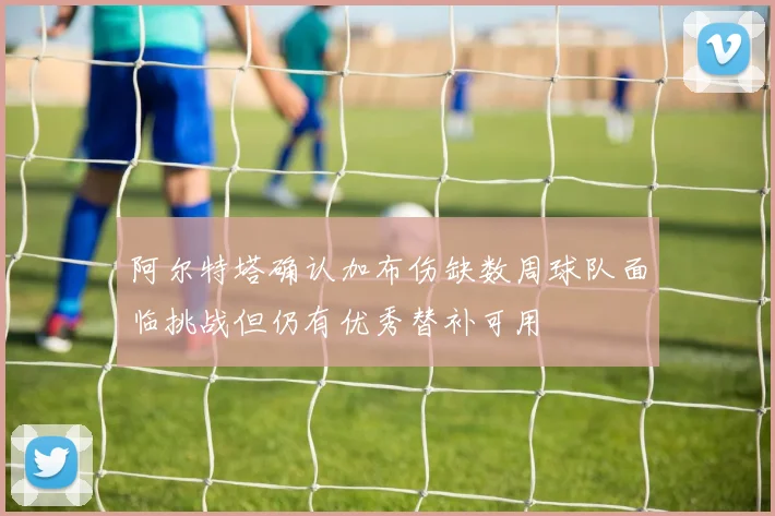 阿尔特塔确认加布伤缺数周球队面临挑战但仍有优秀替补可用