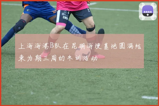 上海海港B队在昆明海埂基地圆满结束为期三周的冬训活动
