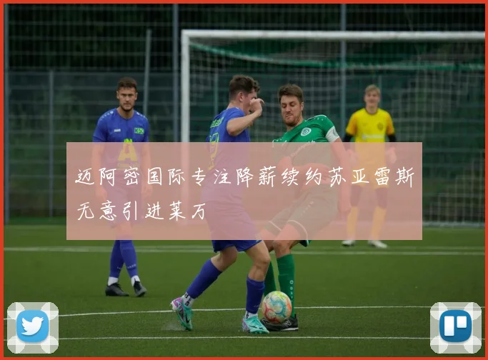迈阿密国际专注降薪续约苏亚雷斯无意引进莱万