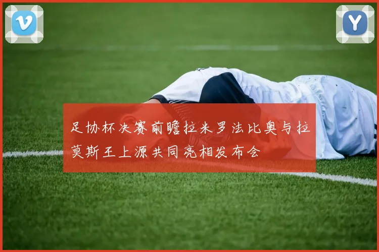 足协杯决赛前瞻拉米罗法比奥与拉莫斯王上源共同亮相发布会