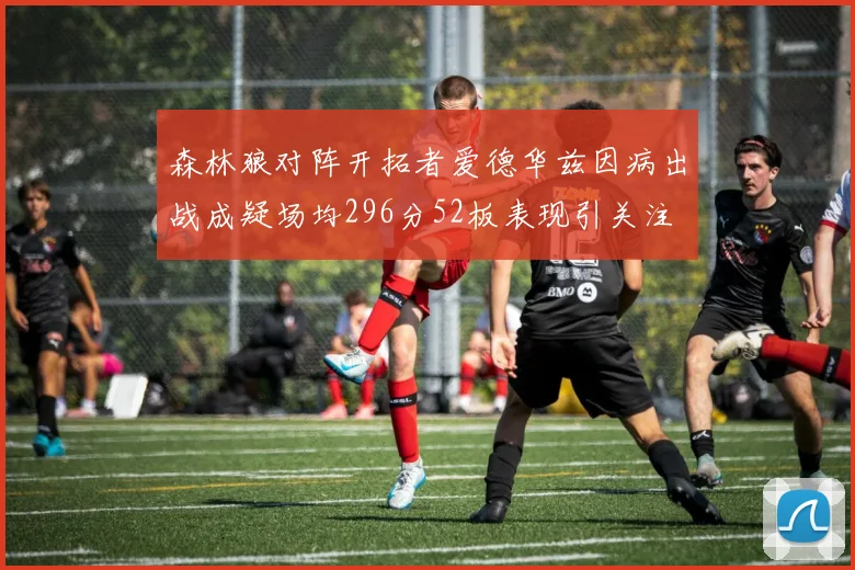 森林狼对阵开拓者爱德华兹因病出战成疑场均296分52板表现引关注