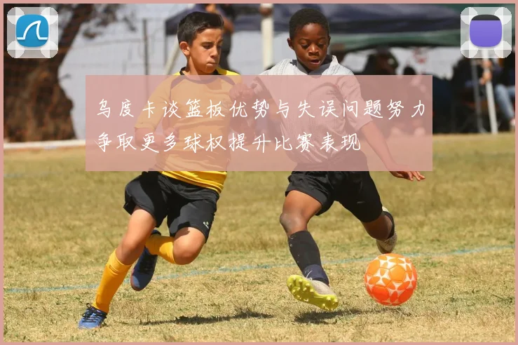 乌度卡谈篮板优势与失误问题努力争取更多球权提升比赛表现