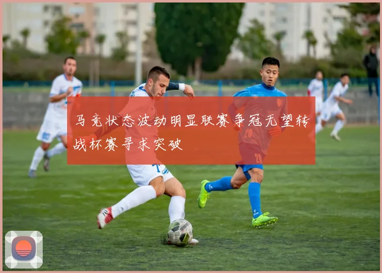 马竞状态波动明显联赛争冠无望转战杯赛寻求突破