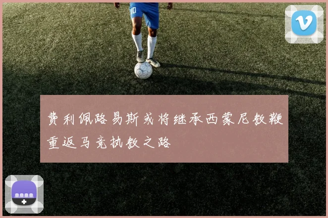 费利佩路易斯或将继承西蒙尼教鞭重返马竞执教之路