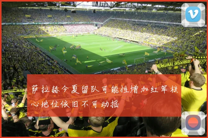 萨拉赫今夏留队可能性增加红军核心地位依旧不可动摇