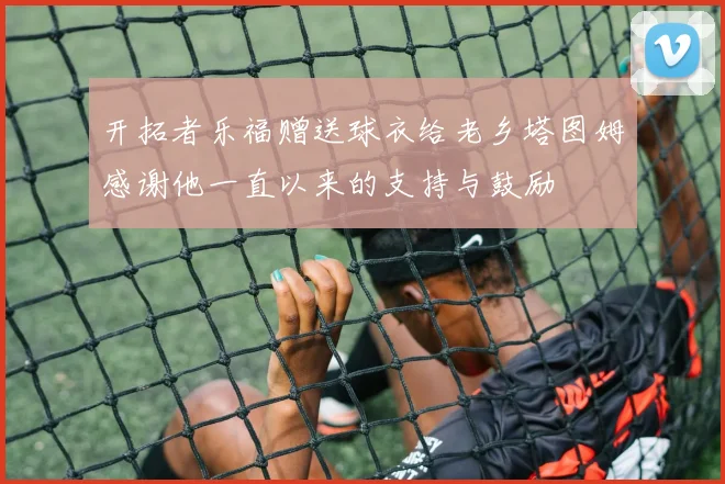 开拓者乐福赠送球衣给老乡塔图姆感谢他一直以来的支持与鼓励